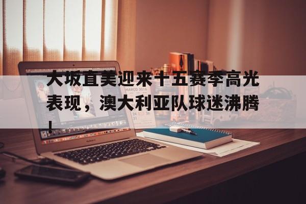 九游官方网站-大坂直美迎来十五赛季高光表现，澳大利亚队球迷沸腾！的简单介绍